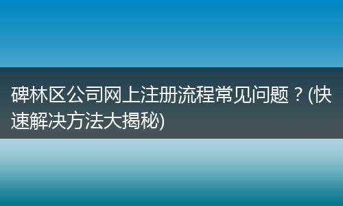 碑林区公司网上注册流程常见问题？(快速解决方法大揭秘)
