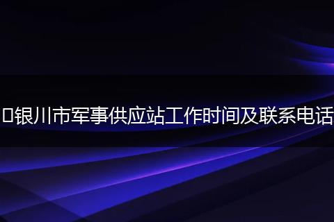 银川市军事供应站工作时间及联系电话