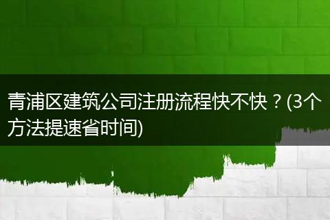 青浦区建筑公司注册流程快不快?(3个方法提速省时间)