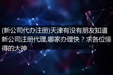 (新公司代办注册)天津有没有朋友知道新公司注册代理,哪家办理快？求各位懂得的大神