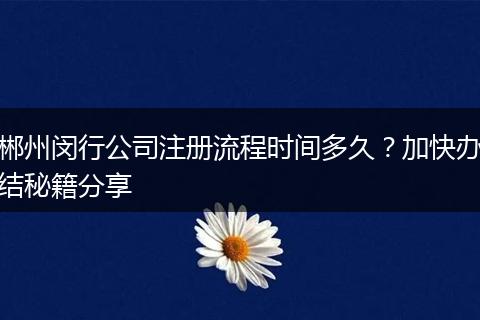 郴州闵行公司注册流程时间多久？加快办结秘籍分享