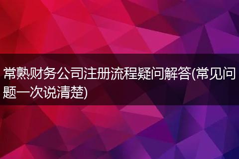 常熟财务公司注册流程疑问解答(常见问题一次说清楚)