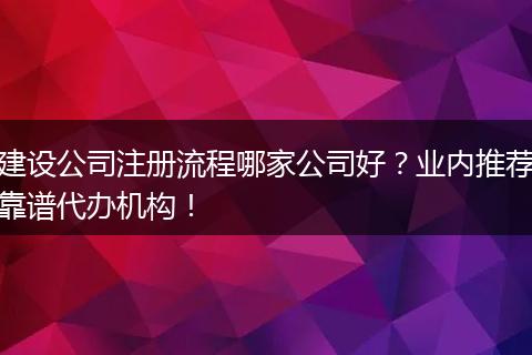 建设公司注册流程哪家公司好？业内推荐靠谱代办机构！