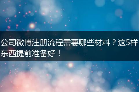 公司微博注册流程需要哪些材料？这5样东西提前准备好！