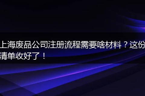 上海废品公司注册流程需要啥材料？这份清单收好了！