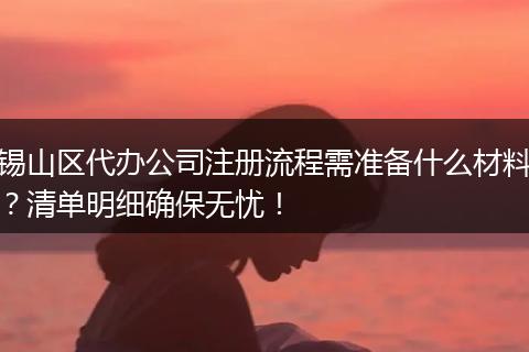 锡山区代办公司注册流程需准备什么材料？清单明细确保无忧！