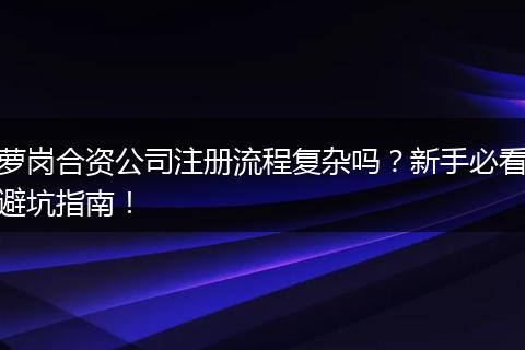 萝岗合资公司注册流程复杂吗？新手必看避坑指南！