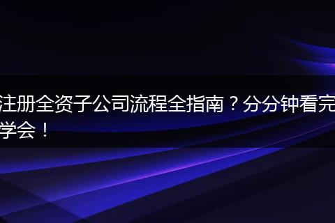 注册全资子公司流程全指南？分分钟看完学会！