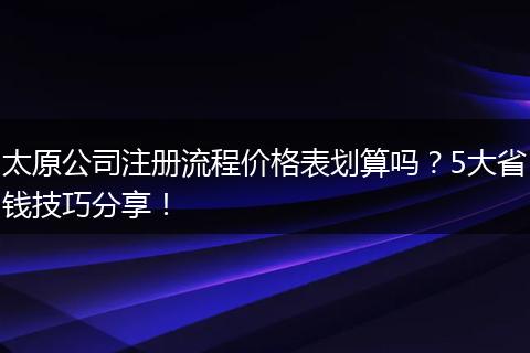 太原公司注册流程价格表划算吗？5大省钱技巧分享！