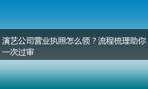 演艺公司营业执照怎么领？流程梳理助你一次过审
