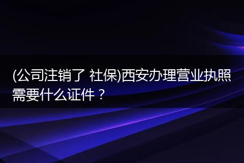 (公司注销了 社保)西安办理营业执照需要什么证件？