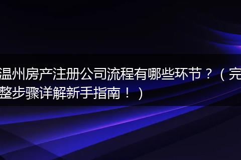 温州房产注册公司流程有哪些环节？（完整步骤详解新手指南！）