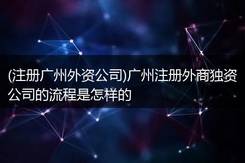 (注册广州外资公司)广州注册外商独资公司的流程是怎样的