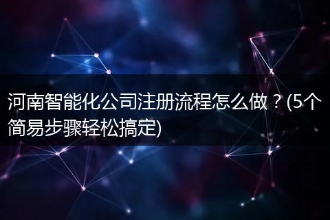 河南智能化公司注册流程怎么做?(5个简易步骤轻松搞定)