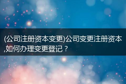 (公司注册资本变更)公司变更注册资本,如何办理变更登记？