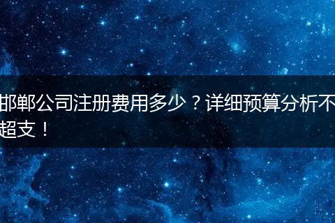 邯郸公司注册费用多少？详细预算分析不超支！