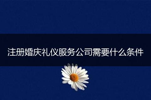 注册婚庆礼仪服务公司需要什么条件