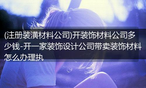 (注册装潢材料公司)开装饰材料公司多少钱-开一家装饰设计公司带卖装饰材料怎么办理执