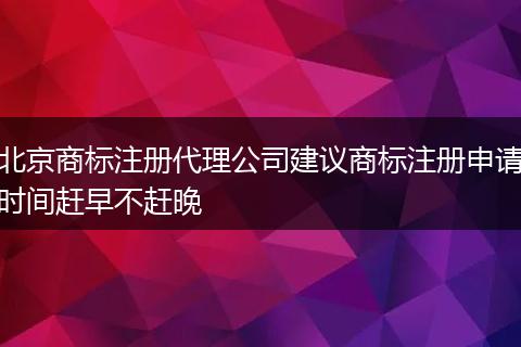 北京商标注册代理公司建议商标注册申请时间赶早不赶晚