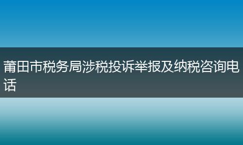 莆田市税务局涉税投诉举报及纳税咨询电话