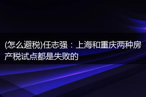 (怎么避税)任志强：上海和重庆两种房产税试点都是失败的