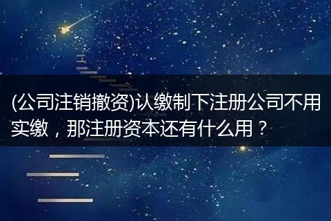 (公司注销撤资)认缴制下注册公司不用实缴，那注册资本还有什么用？