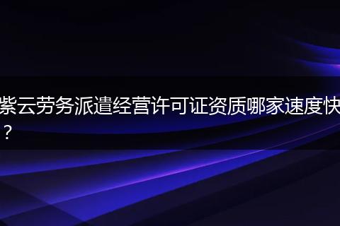 紫云劳务派遣经营许可证资质哪家速度快？