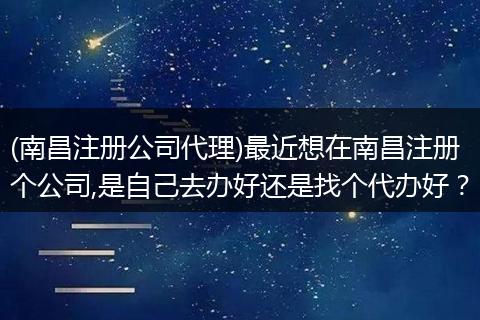 (南昌注册公司代理)最近想在南昌注册个公司,是自己去办好还是找个代办好？