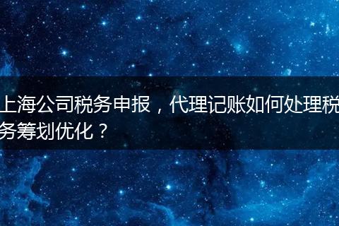 上海公司税务申报，代理记账如何处理税务筹划优化？
