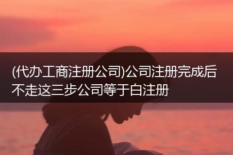 (代办工商注册公司)公司注册完成后 不走这三步公司等于白注册