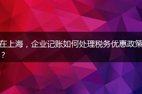 在上海，企业记账如何处理税务优惠政策？