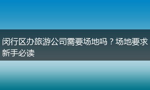 闵行区办旅游公司需要场地吗？场地要求新手必读