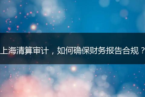 上海清算审计，如何确保财务报告合规？