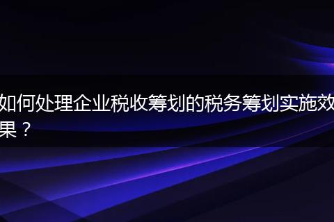 如何处理企业税收筹划的税务筹划实施效果？