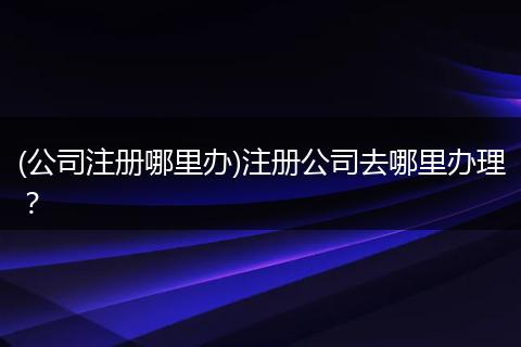 (公司注册哪里办)注册公司去哪里办理？