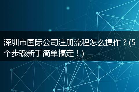 深圳市国际公司注册流程怎么操作？(5个步骤新手简单搞定！)