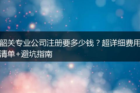 韶关专业公司注册要多少钱？超详细费用清单+避坑指南