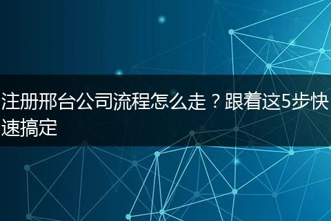 注册邢台公司流程怎么走?跟着这5步快速搞定