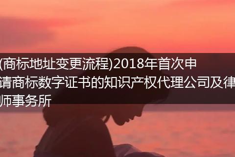 (商标地址变更流程)2018年首次申请商标数字证书的知识产权代理公司及律师事务所