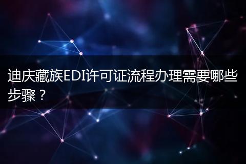 迪庆藏族EDI许可证流程办理需要哪些步骤?