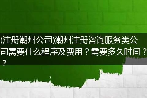 (注册潮州公司)潮州注册咨询服务类公司需要什么程序及费用？需要多久时间？？