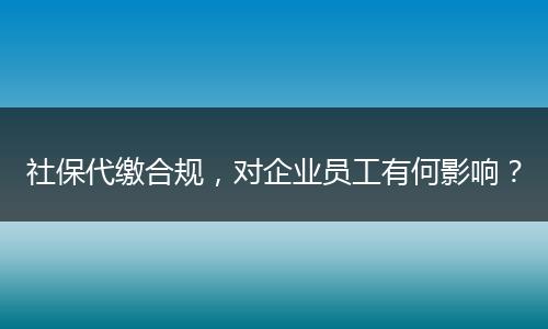社保代缴合规，对企业员工有何影响？