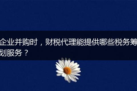 企业并购时，财税代理能提供哪些税务筹划服务？