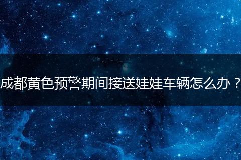 成都黄色预警期间接送娃娃车辆怎么办？