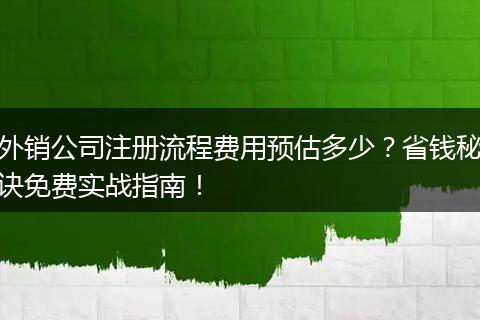 外销公司注册流程费用预估多少？省钱秘诀免费实战指南！