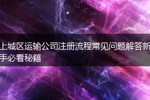 上城区运输公司注册流程常见问题解答新手必看秘籍