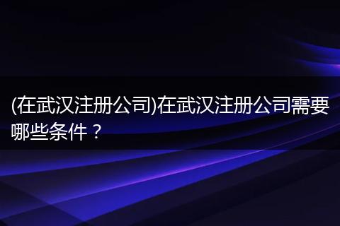(在武汉注册公司)在武汉注册公司需要哪些条件？