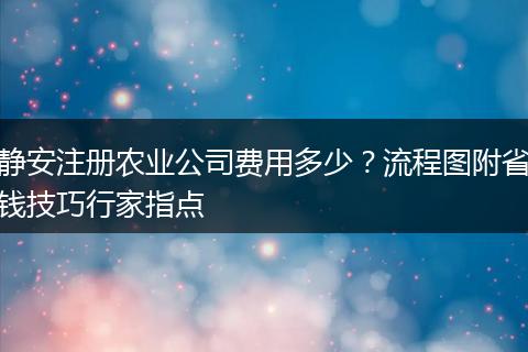 静安注册农业公司费用多少？流程图附省钱技巧行家指点