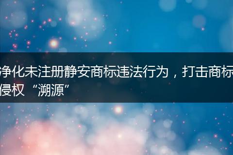 净化未注册静安商标违法行为,打击商标侵权“溯源”