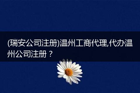 (瑞安公司注册)温州工商代理,代办温州公司注册？